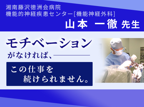 第10回「モチベーションがなければ、この仕事を続けられません。」湘南藤沢徳洲会病院　機能的神経疾患センター（機能神経外科）　山本一徹センター長