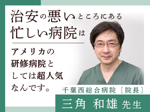 第2回「治安の悪いところにある忙しい病院はアメリカの研修病院としては超人気なんです。」千葉西総合病院 院長 　三角和雄