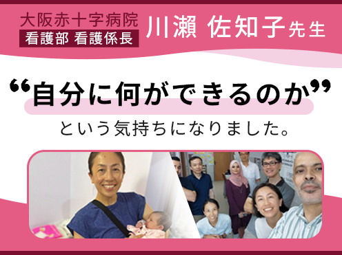 第1回「自分に何ができるのかという気持ちになりました。」大阪赤十字病院 看護部　川瀨 佐知子 看護係長