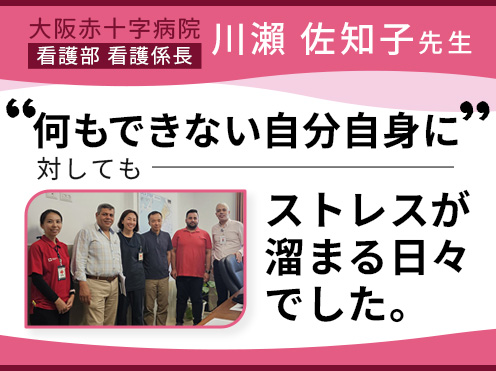 第5回「何もできない自分自身に対してもストレスが溜まる日々でした。」大阪赤十字病院 看護部　川瀨 佐知子 看護係長